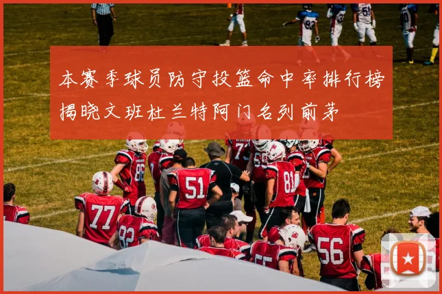 本赛季球员防守投篮命中率排行榜揭晓文班杜兰特阿门名列前茅