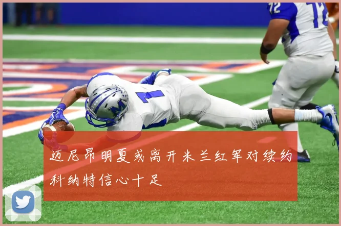 迈尼昂明夏或离开米兰红军对续约科纳特信心十足
