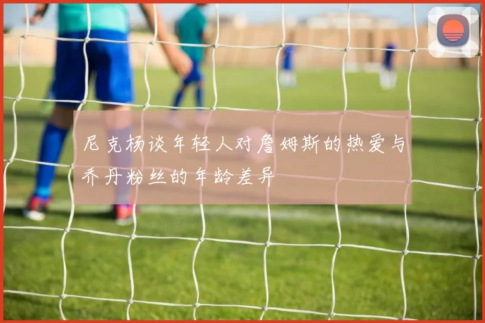 尼克杨谈年轻人对詹姆斯的热爱与乔丹粉丝的年龄差异