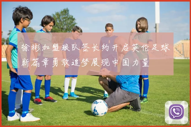 徐彬加盟狼队签长约开启英伦足球新篇章勇敢追梦展现中国力量