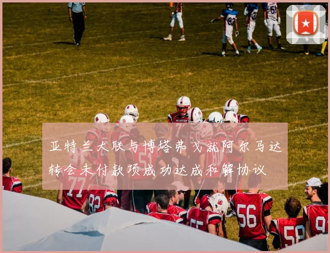 亚特兰大联与博塔弗戈就阿尔马达转会未付款项成功达成和解协议