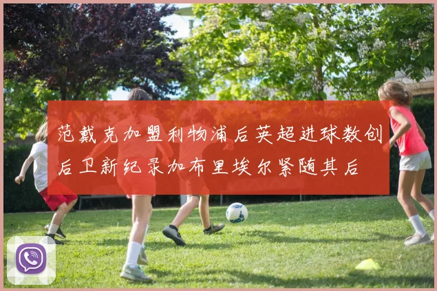 范戴克加盟利物浦后英超进球数创后卫新纪录加布里埃尔紧随其后