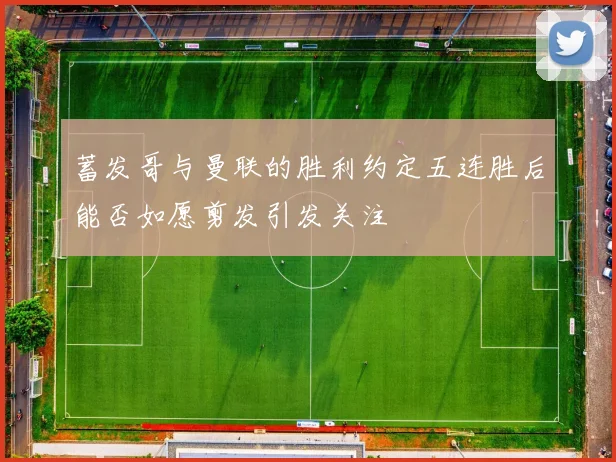 蓄发哥与曼联的胜利约定五连胜后能否如愿剪发引发关注