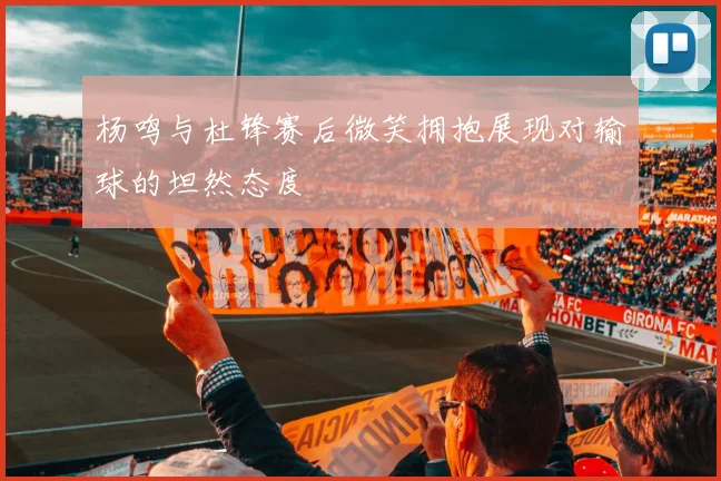 杨鸣与杜锋赛后微笑拥抱展现对输球的坦然态度