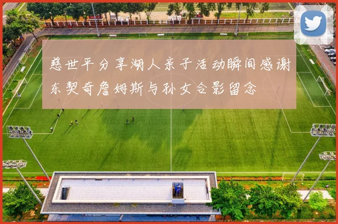 慈世平分享湖人亲子活动瞬间感谢东契奇詹姆斯与孙女合影留念