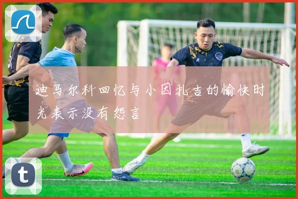 迪马尔科回忆与小因扎吉的愉快时光表示没有怨言