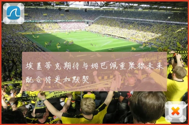 埃基蒂克期待与姆巴佩重聚称未来配合将更加默契