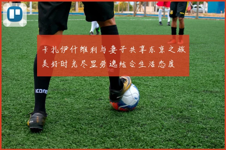卡扎伊什维利与妻子共享东京之旅美好时光尽显劳逸结合生活态度