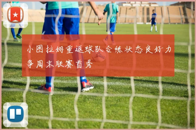 小图拉姆重返球队合练状态良好力争周末联赛首秀