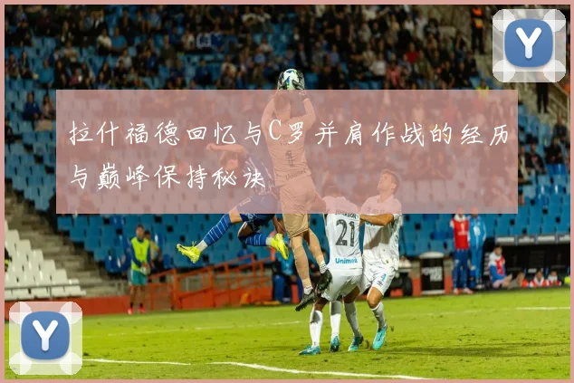 拉什福德回忆与C罗并肩作战的经历与巅峰保持秘诀