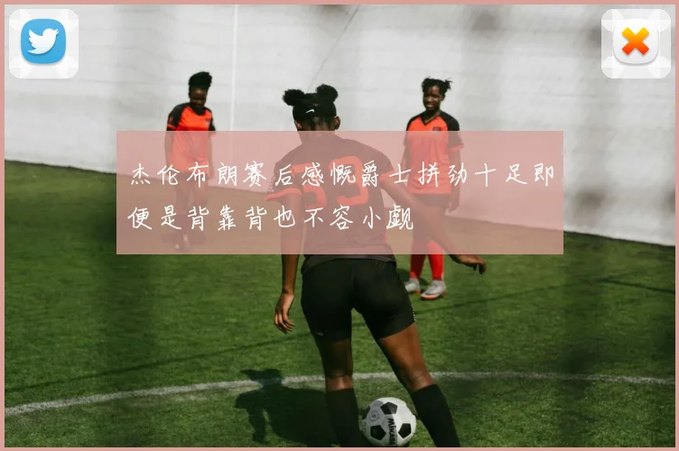 杰伦布朗赛后感慨爵士拼劲十足即便是背靠背也不容小觑