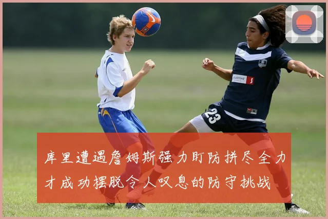 库里遭遇詹姆斯强力盯防拼尽全力才成功摆脱令人叹息的防守挑战