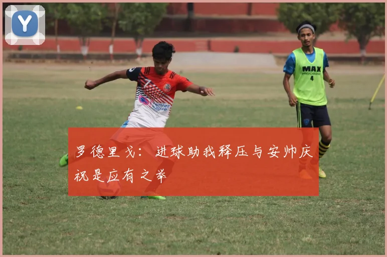罗德里戈：进球助我释压与安帅庆祝是应有之举