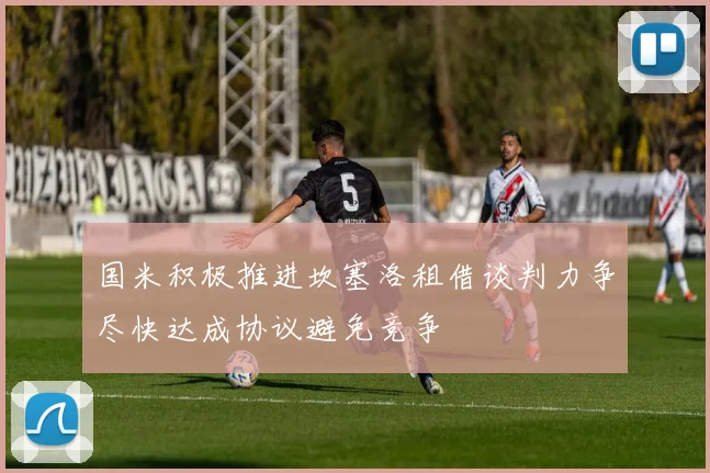 国米积极推进坎塞洛租借谈判力争尽快达成协议避免竞争