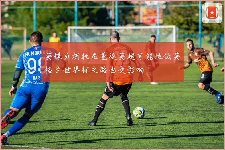 英媒分析托尼重返英超可能性低英格兰世界杯之路也受影响