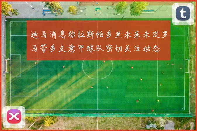 迪马消息称拉斯帕多里未来未定罗马等多支意甲球队密切关注动态