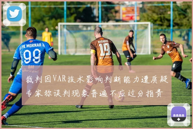裁判因VAR技术影响判断能力遭质疑专家称误判现象普遍不应过分指责