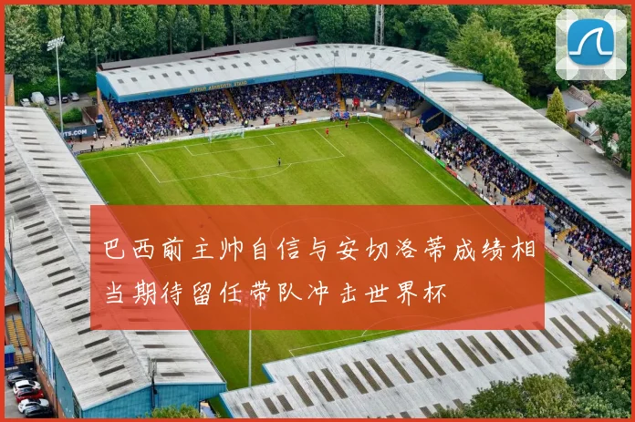 巴西前主帅自信与安切洛蒂成绩相当期待留任带队冲击世界杯
