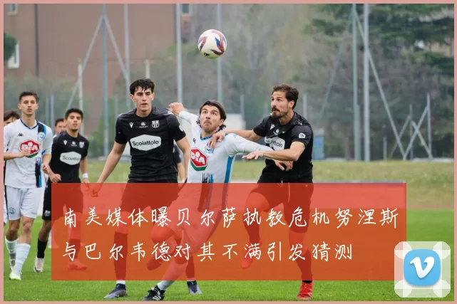 南美媒体曝贝尔萨执教危机努涅斯与巴尔韦德对其不满引发猜测