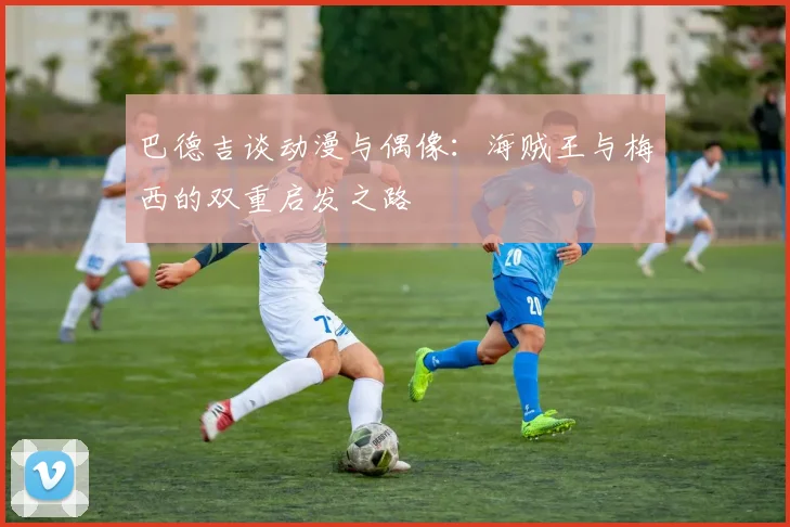 巴德吉谈动漫与偶像：海贼王与梅西的双重启发之路