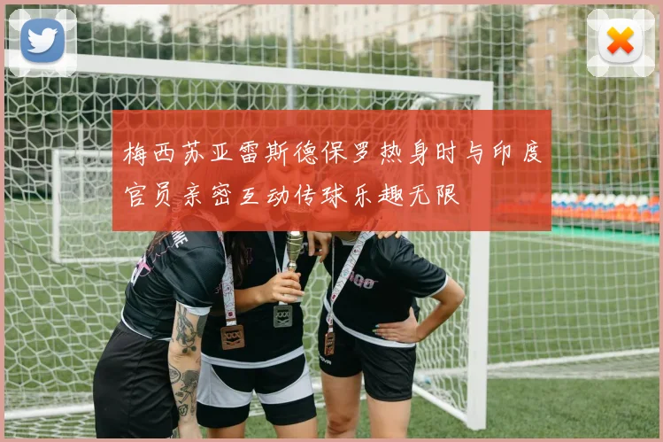 梅西苏亚雷斯德保罗热身时与印度官员亲密互动传球乐趣无限