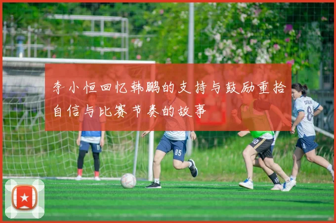 李小恒回忆韩鹏的支持与鼓励重拾自信与比赛节奏的故事