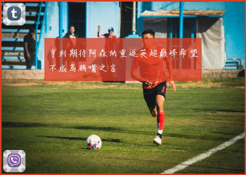 亨利期待阿森纳重返英超巅峰希望不成乌鸦嘴之言