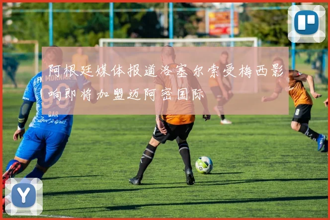 阿根廷媒体报道洛塞尔索受梅西影响即将加盟迈阿密国际