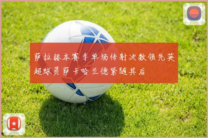 萨拉赫本赛季单场传射次数领先英超球员萨卡哈兰德紧随其后