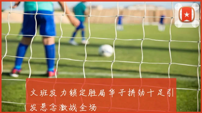 文班发力锁定胜局华子拼劲十足引发悬念激战全场
