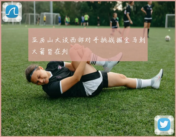 亚历山大谈西部对手挑战掘金马刺火箭皆在列