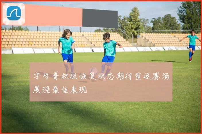 字母哥积极恢复状态期待重返赛场展现最佳表现