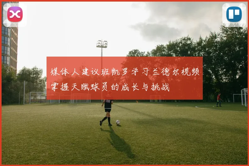 媒体人建议班凯罗学习兰德尔视频掌握天赋球员的成长与挑战