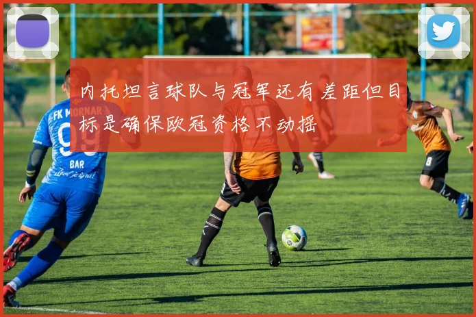 内托坦言球队与冠军还有差距但目标是确保欧冠资格不动摇