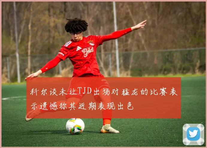 科尔谈未让TJD出场对猛龙的比赛表示遗憾称其近期表现出色
