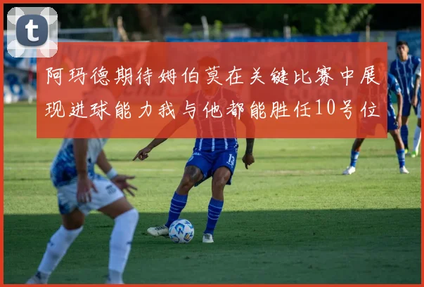 阿玛德期待姆伯莫在关键比赛中展现进球能力我与他都能胜任10号位